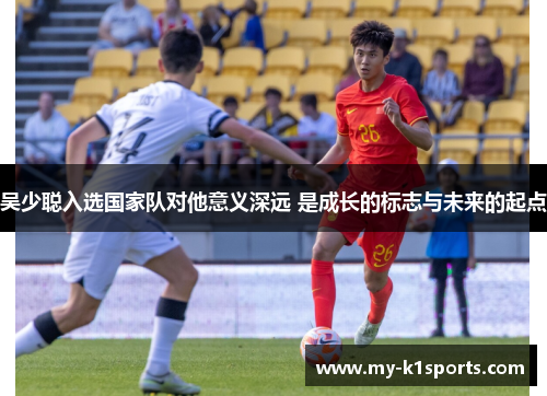 吴少聪入选国家队对他意义深远 是成长的标志与未来的起点