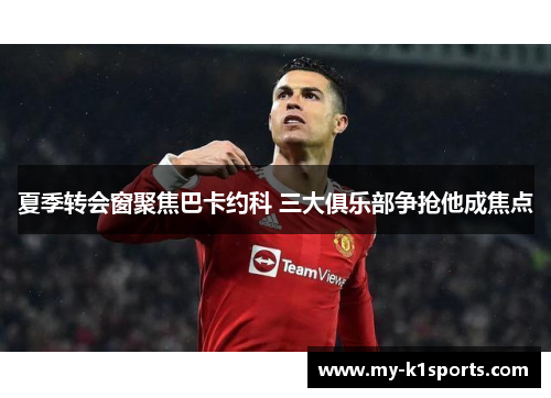 夏季转会窗聚焦巴卡约科 三大俱乐部争抢他成焦点