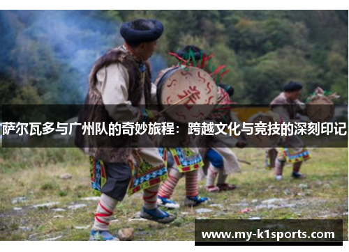 萨尔瓦多与广州队的奇妙旅程:跨越文化与竞技的深刻印记